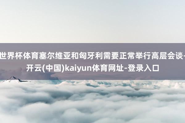世界杯体育塞尔维亚和匈牙利需要正常举行高层会谈-开云(中国)kaiyun体育网址-登录入口
