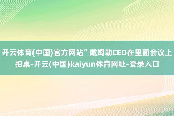 开云体育(中国)官方网站”戴姆勒CEO在里面会议上拍桌-开云(中国)kaiyun体育网址-登录入口