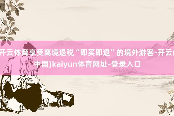 开云体育享受离境退税“即买即退”的境外游客-开云(中国)kaiyun体育网址-登录入口