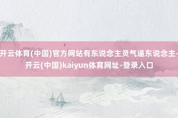 开云体育(中国)官方网站有东说念主灵气逼东说念主-开云(中国)kaiyun体育网址-登录入口