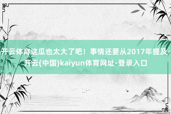开云体育这瓜也太大了吧！事情还要从2017年提及-开云(中国)kaiyun体育网址-登录入口