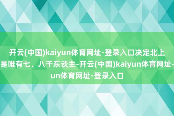 开云(中国)kaiyun体育网址-登录入口决定北上的队列仍是唯有七、八千东谈主-开云(中国)kaiyun体育网址-登录入口