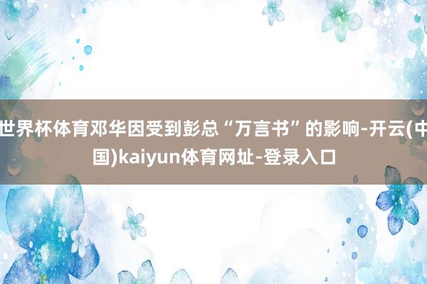 世界杯体育邓华因受到彭总“万言书”的影响-开云(中国)kaiyun体育网址-登录入口