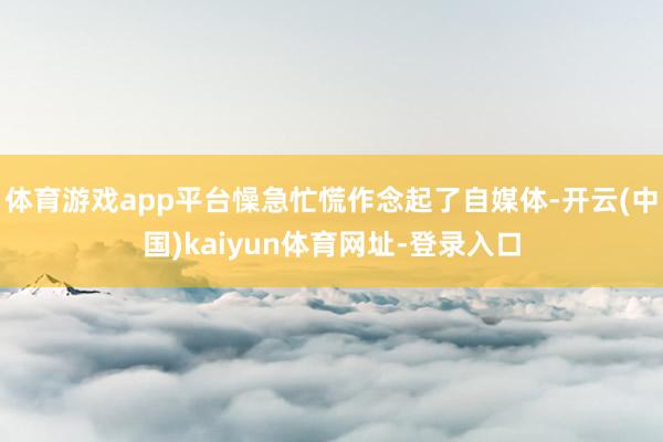 体育游戏app平台懆急忙慌作念起了自媒体-开云(中国)kaiyun体育网址-登录入口