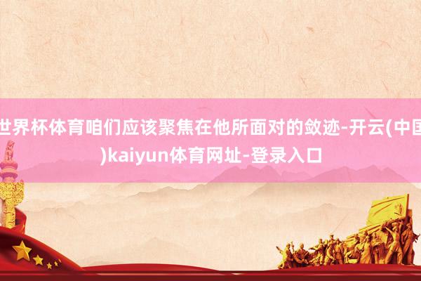 世界杯体育咱们应该聚焦在他所面对的敛迹-开云(中国)kaiyun体育网址-登录入口