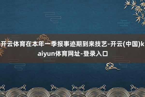 开云体育在本年一季报事迹期到来技艺-开云(中国)kaiyun体育网址-登录入口