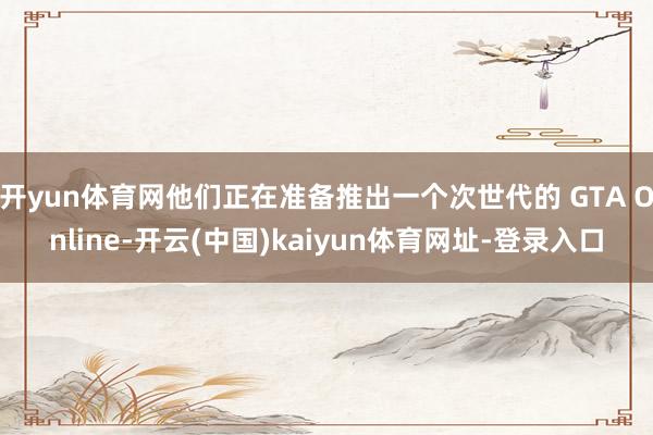 开yun体育网他们正在准备推出一个次世代的 GTA Online-开云(中国)kaiyun体育网址-登录入口