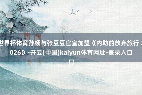 世界杯体育孙杨与张豆豆官宣加盟《内助的放弃旅行 2026》-开云(中国)kaiyun体育网址-登录入口