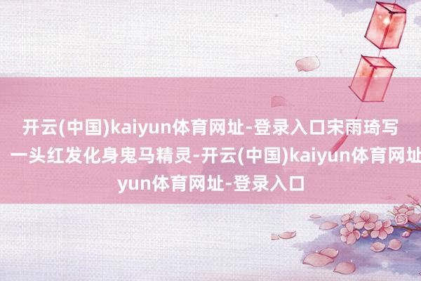 开云(中国)kaiyun体育网址-登录入口宋雨琦写照图释出，一头红发化身鬼马精灵-开云(中国)kaiyun体育网址-登录入口