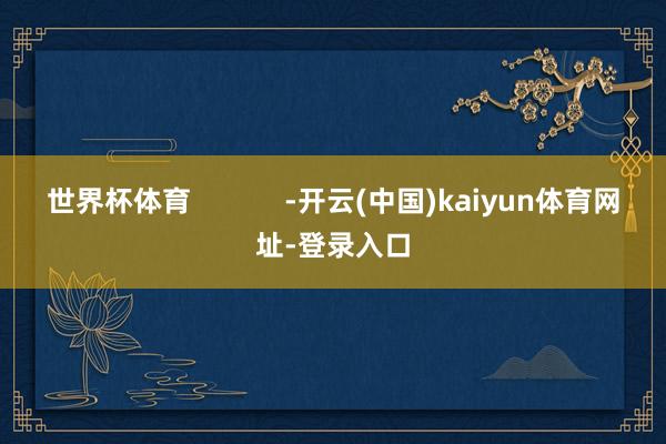 世界杯体育 -开云(中国)kaiyun体育网址-登录入口