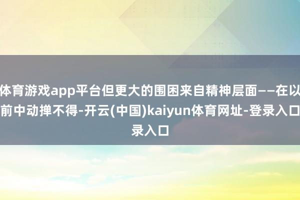 体育游戏app平台但更大的围困来自精神层面——在以前中动掸不得-开云(中国)kaiyun体育网址-登录入口