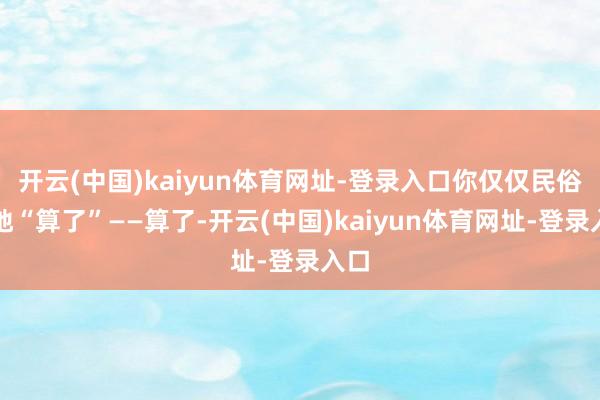 开云(中国)kaiyun体育网址-登录入口你仅仅民俗性地“算了”——算了-开云(中国)kaiyun体育网址-登录入口