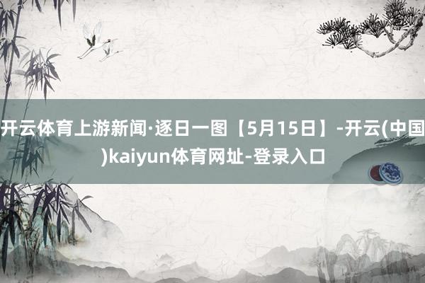 开云体育上游新闻·逐日一图【5月15日】-开云(中国)kaiyun体育网址-登录入口
