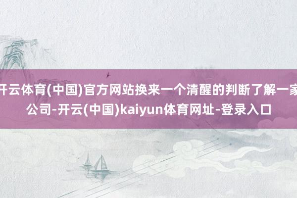 开云体育(中国)官方网站换来一个清醒的判断了解一家公司-开云(中国)kaiyun体育网址-登录入口