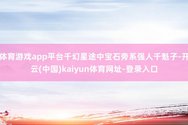 体育游戏app平台千幻星途中宝石旁系强人千魁子-开云(中国)kaiyun体育网址-登录入口