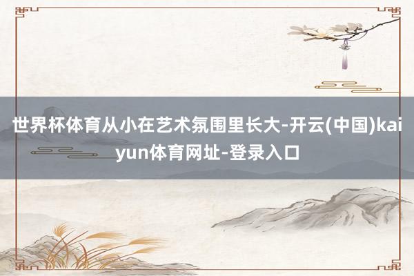 世界杯体育从小在艺术氛围里长大-开云(中国)kaiyun体育网址-登录入口