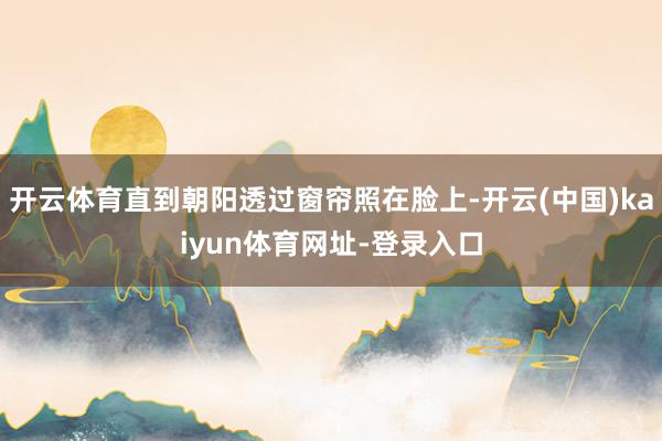 开云体育直到朝阳透过窗帘照在脸上-开云(中国)kaiyun体育网址-登录入口
