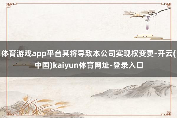 体育游戏app平台其将导致本公司实现权变更-开云(中国)kaiyun体育网址-登录入口