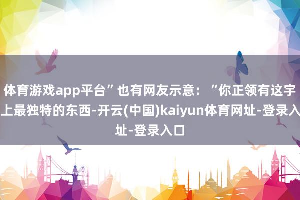 体育游戏app平台”也有网友示意：“你正领有这宇宙上最独特的东西-开云(中国)kaiyun体育网址-登录入口