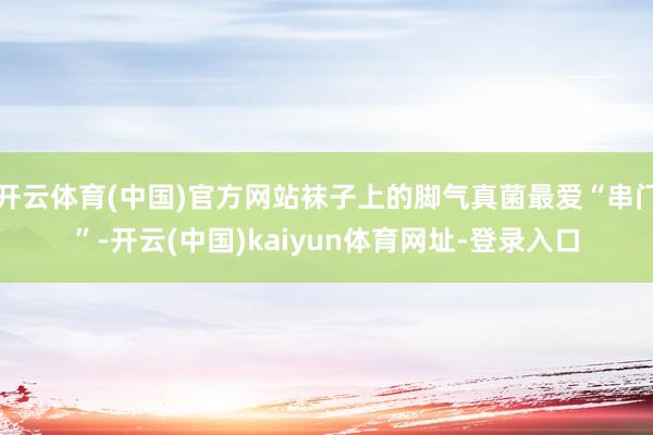开云体育(中国)官方网站袜子上的脚气真菌最爱“串门”-开云(中国)kaiyun体育网址-登录入口