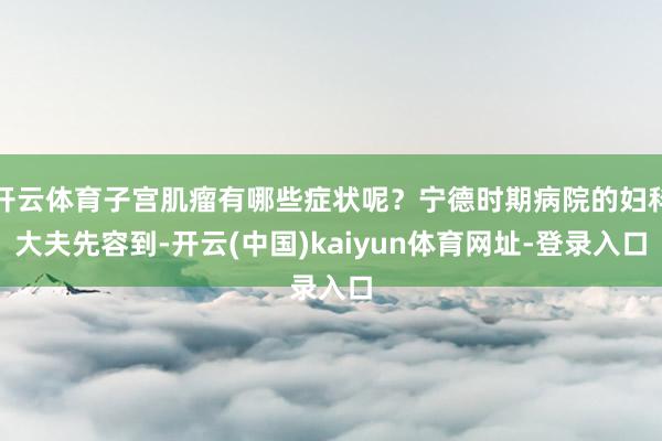 开云体育子宫肌瘤有哪些症状呢？宁德时期病院的妇科大夫先容到-开云(中国)kaiyun体育网址-登录入口