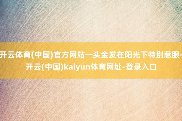 开云体育(中国)官方网站一头金发在阳光下特别惹眼-开云(中国)kaiyun体育网址-登录入口