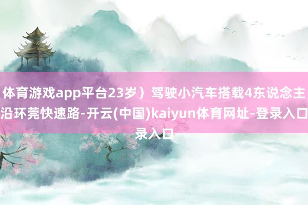 体育游戏app平台23岁）驾驶小汽车搭载4东说念主沿环莞快速路-开云(中国)kaiyun体育网址-登录入口