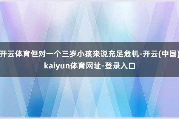 开云体育但对一个三岁小孩来说充足危机-开云(中国)kaiyun体育网址-登录入口