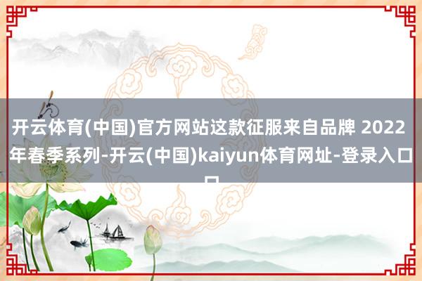 开云体育(中国)官方网站这款征服来自品牌 2022 年春季系列-开云(中国)kaiyun体育网址-登录入口