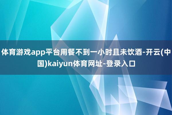 体育游戏app平台用餐不到一小时且未饮酒-开云(中国)kaiyun体育网址-登录入口