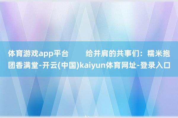 体育游戏app平台        给并肩的共事们：糯米抱团香满堂-开云(中国)kaiyun体育网址-登录入口