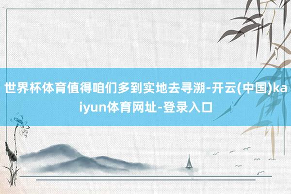 世界杯体育值得咱们多到实地去寻溯-开云(中国)kaiyun体育网址-登录入口