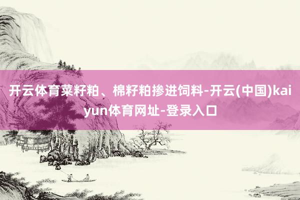 开云体育菜籽粕、棉籽粕掺进饲料-开云(中国)kaiyun体育网址-登录入口