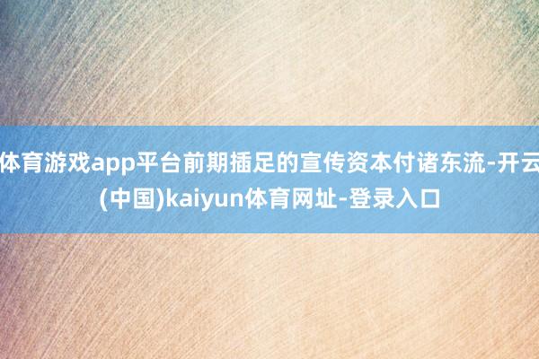 体育游戏app平台前期插足的宣传资本付诸东流-开云(中国)kaiyun体育网址-登录入口