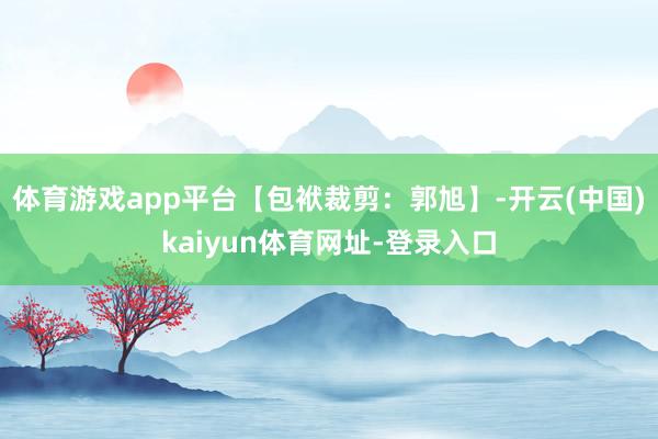 体育游戏app平台【包袱裁剪：郭旭】-开云(中国)kaiyun体育网址-登录入口