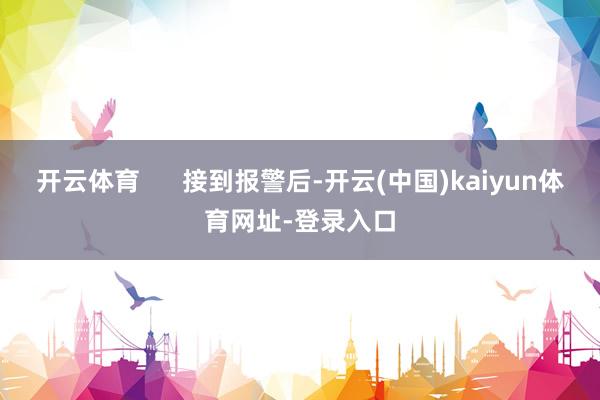 开云体育      接到报警后-开云(中国)kaiyun体育网址-登录入口