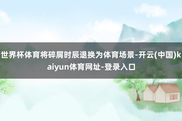世界杯体育将碎屑时辰退换为体育场景-开云(中国)kaiyun体育网址-登录入口