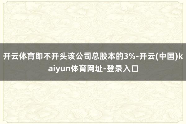 开云体育即不开头该公司总股本的3%-开云(中国)kaiyun体育网址-登录入口