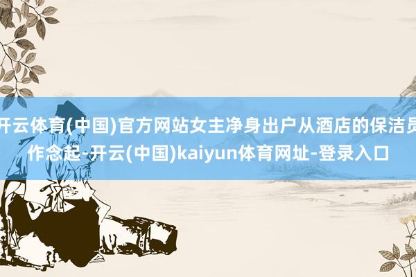 开云体育(中国)官方网站女主净身出户从酒店的保洁员作念起-开云(中国)kaiyun体育网址-登录入口