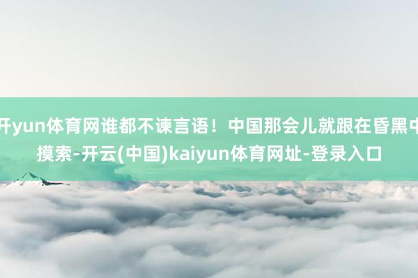 开yun体育网谁都不谏言语！中国那会儿就跟在昏黑中摸索-开云(中国)kaiyun体育网址-登录入口