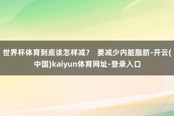 世界杯体育到底该怎样减？  要减少内脏脂肪-开云(中国)kaiyun体育网址-登录入口