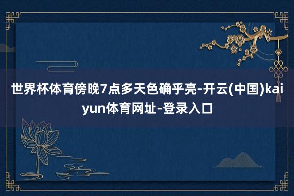世界杯体育傍晚7点多天色确乎亮-开云(中国)kaiyun体育网址-登录入口