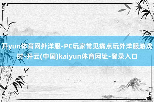 开yun体育网外洋服-PC玩家常见痛点玩外洋服游戏时-开云(中国)kaiyun体育网址-登录入口