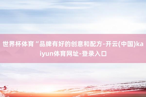 世界杯体育“品牌有好的创意和配方-开云(中国)kaiyun体育网址-登录入口