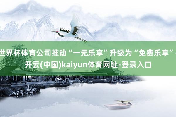 世界杯体育公司推动“一元乐享”升级为“免费乐享”-开云(中国)kaiyun体育网址-登录入口