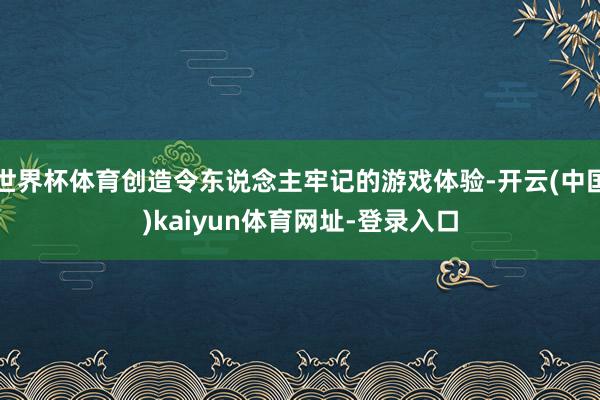世界杯体育创造令东说念主牢记的游戏体验-开云(中国)kaiyun体育网址-登录入口