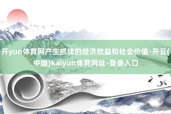 开yun体育网产生抓续的经济效益和社会价值-开云(中国)kaiyun体育网址-登录入口