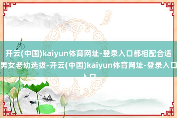 开云(中国)kaiyun体育网址-登录入口都相配合适男女老幼选拔-开云(中国)kaiyun体育网址-登录入口