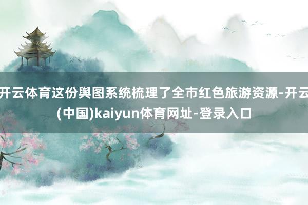开云体育这份舆图系统梳理了全市红色旅游资源-开云(中国)kaiyun体育网址-登录入口