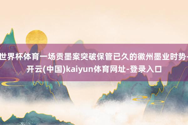 世界杯体育一场贡墨案突破保管已久的徽州墨业时势-开云(中国)kaiyun体育网址-登录入口